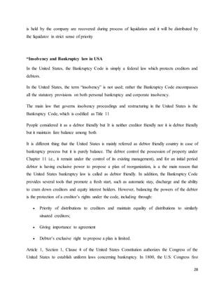28
is held by the company are recovered during process of liquidation and it will be distributed by
the liquidator in strict sense of priority
“Insolvency and Bankruptcy law in USA
In the United States, the Bankruptcy Code is simply a federal law which protects creditors and
debtors.
In the United States, the term “insolvency” is not used; rather the Bankruptcy Code encompasses
all the statutory provisions on both personal bankruptcy and corporate insolvency.
The main law that governs insolvency proceedings and restructuring in the United States is the
Bankruptcy Code, which is codified as Title 11
People considered it as a debtor friendly but It is neither creditor friendly nor it is debtor friendly
but it maintain fare balance among both
It is different thing that the United States is mainly referred as debtor friendly country in case of
bankruptcy process but it is purely balance. The debtor control the possession of property under
Chapter 11 i.e., it remain under the control of its existing management), and for an initial period
debtor is having exclusive power to propose a plan of reorganization, is a the main reason that
the United States bankruptcy law is called as debtor friendly. In addition, the Bankruptcy Code
provides several tools that promote a fresh start, such as automatic stay, discharge and the ability
to cram down creditors and equity interest holders. However, balancing the powers of the debtor
is the protection of a creditor’s rights under the code, including through:
 Priority of distributions to creditors and maintain equality of distributions to similarly
situated creditors;
 Giving importance to agreement
 Debtor’s exclusive right to propose a plan is limited.
Article 1, Section 1, Clause 4 of the United States Constitution authorizes the Congress of the
United States to establish uniform laws concerning bankruptcy. In 1800, the U.S. Congress first
 