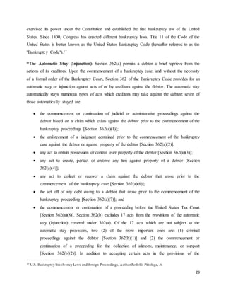 29
exercised its power under the Constitution and established the first bankruptcy law of the United
States. Since 1800, Congress has enacted different bankruptcy laws. Title 11 of the Code of the
United States is better known as the United States Bankruptcy Code (hereafter referred to as the
"Bankruptcy Code").17
“The Automatic Stay (Injunction): Section 362(a) permits a debtor a brief reprieve from the
actions of its creditors. Upon the commencement of a bankruptcy case, and without the necessity
of a formal order of the Bankruptcy Court, Section 362 of the Bankruptcy Code provides for an
automatic stay or injunction against acts of or by creditors against the debtor. The automatic stay
automatically stays numerous types of acts which creditors may take against the debtor; seven of
those automatically stayed are
 the commencement or continuation of judicial or administrative proceedings against the
debtor based on a claim which exists against the debtor prior to the commencement of the
bankruptcy proceedings [Section 362(a)(1)];
 the enforcement of a judgment contained prior to the commencement of the bankruptcy
case against the debtor or against property of the debtor [Section 362(a)(2)];
 any act to obtain possession or control over property of the debtor [Section 362(a)(3)];
 any act to create, perfect or enforce any lien against property of a debtor [Section
362(a)(4)];
 any act to collect or recover a claim against the debtor that arose prior to the
commencement of the bankruptcy case [Section 362(a)(6)];
 the set off of any debt owing to a debtor that arose prior to the commencement of the
bankruptcy proceeding [Section 362(a)(7)]; and
 the commencement or continuation of a proceeding before the United States Tax Court
[Section 362(a)(8)]. Section 362(b) excludes 17 acts from the provisions of the automatic
stay (injunction) covered under 362(a). Of the 17 acts which are not subject to the
automatic stay provisions, two (2) of the more important ones are: (1) criminal
proceedings against the debtor [Section 362(b)(1)] and (2) the commencement or
continuation of a proceeding for the collection of alimony, maintenance, or support
[Section 362(b)(2)]. In addition to accepting certain acts in the provisions of the
17 U.S. Bankruptcy/Insolvency Laws and foreign Proceedings, Author Rodolfo Pittaluga, Jr
 