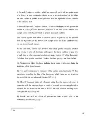 31
a) Secured Creditors: a creditor, which has a properly perfected lien against assets
of a debtor, is more commonly referred to as a "secured creditor" of the debtor
and that creditor is entitled to the proceeds from the liquidation of that collateral
or the collateral itself.
b) General Unsecured Creditors: Section 726 of the Bankruptcy Code governs the
manner in which proceeds form the liquidation of the sale of the debtors non-
exempt assets are to be distributed to general unsecured creditors.
That section requires that unless all creditors are to be paid in full, the proceeds
from the liquidation of the debtor's non-exempt assets are to be distributed in a
pro rata (proportional) manner.
At the same time, Section 726 provides that certain general unsecured creditors
have priority in terms of distribution and requires that those creditors be paid prior
to such time as other unsecured creditors are paid. Section 507 of the Bankruptcy
Code lists those general unsecured creditors that have priority, and those include:
1.) Administrative Claim Creditors, including those claims which arise during the
liquidation of the debtor's estate.
2.) Fees and Commissions to employees of the debtor earned during the 90 days
immediately preceding the filing of the bankruptcy which claims are not to exceed
the sum of $4,300 per individual [Section 507(a)(3)];
3.) Allowed Unsecured claims of individuals arising from the deposit of money in
connection with the purchase, lease or rental of personal property not delivered or
provided for, not to exceed the sum of $1,950 for each individual asserting such a
claim [Section 507(a)(6)]; and
4.) Certain unsecured tax claims of governmental units incurred prior to the
bankruptcy [Section 507(a)(8)].”19
19 Ibid
 