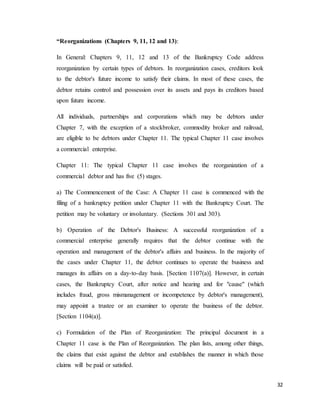32
“Reorganizations (Chapters 9, 11, 12 and 13):
In General: Chapters 9, 11, 12 and 13 of the Bankruptcy Code address
reorganization by certain types of debtors. In reorganization cases, creditors look
to the debtor's future income to satisfy their claims. In most of these cases, the
debtor retains control and possession over its assets and pays its creditors based
upon future income.
All individuals, partnerships and corporations which may be debtors under
Chapter 7, with the exception of a stockbroker, commodity broker and railroad,
are eligible to be debtors under Chapter 11. The typical Chapter 11 case involves
a commercial enterprise.
Chapter 11: The typical Chapter 11 case involves the reorganization of a
commercial debtor and has five (5) stages.
a) The Commencement of the Case: A Chapter 11 case is commenced with the
filing of a bankruptcy petition under Chapter 11 with the Bankruptcy Court. The
petition may be voluntary or involuntary. (Sections 301 and 303).
b) Operation of the Debtor's Business: A successful reorganization of a
commercial enterprise generally requires that the debtor continue with the
operation and management of the debtor's affairs and business. In the majority of
the cases under Chapter 11, the debtor continues to operate the business and
manages its affairs on a day-to-day basis. [Section 1107(a)]. However, in certain
cases, the Bankruptcy Court, after notice and hearing and for "cause" (which
includes fraud, gross mismanagement or incompetence by debtor's management),
may appoint a trustee or an examiner to operate the business of the debtor.
[Section 1104(a)].
c) Formulation of the Plan of Reorganization: The principal document in a
Chapter 11 case is the Plan of Reorganization. The plan lists, among other things,
the claims that exist against the debtor and establishes the manner in which those
claims will be paid or satisfied.
 