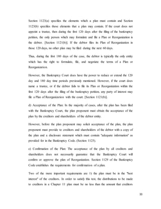 33
Section 1123(a) specifies the elements which a plan must contain and Section
1123(b) specifies those elements that a plan may contain. If the court does not
appoint a trustee, then during the first 120 days after the filing of the bankruptcy
petition, the only person which may formulate and file a Plan or Reorganization is
the debtor. [Section 1121(b)]. If the debtor files its Plan of Reorganization in
those 120 days, no other plan may be filed during the next 60 days.
Thus, during the first 180 days of the case, the debtor is typically the only entity
which has the right to formulate, file, and negotiate the terms of a Plan or
Reorganization.
However, the Bankruptcy Court does have the power to reduce or extend the 120
day and 180 day time periods previously mentioned. However, if the court does
name a trustee, or if the debtor fails to file its Plan or Reorganization within the
first 120 days after the filing of the bankruptcy petition, any party of interest may
file a Plan of Reorganization with the court. [Section 1121(b)].
d) Acceptance of the Plan: In the majority of cases, after the plan has been filed
with the Bankruptcy Court, the plan proponent must obtain the acceptance of the
plan by the creditors and shareholders of the debtor entity.
However, before the plan proponent may solicit acceptance of the plan, the plan
proponent must provide to creditors and shareholders of the debtor with a copy of
the plan and a disclosure statement which must contain "adequate information" as
provided for in the Bankruptcy Code. (Section 1125).
e) Confirmation of the Plan: The acceptance of the plan by all creditors and
shareholders does not necessarily guarantee that the Bankruptcy Court will
confirm or approve the plan of Reorganization. Section 1129 of the Bankruptcy
Code establishes the requirements for confirmation of a plan.
Two of the more important requirements are 1) the plan must be in the "best
interest" of the creditors. In order to satisfy this test, the distributions to be made
to creditors in a Chapter 11 plan must be no less than the amount that creditors
 