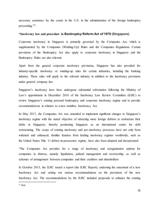35
necessary assistance by the courts in the U.S. in the administration of the foreign bankruptcy
proceeding.”21
“Insolvency law and procedure in Bankruptcy Reform Act of 1978 (Singapore)
Corporate insolvency in Singapore is primarily governed by the Companies Act, which is
supplemented by the Companies (Winding-Up) Rules and the Companies Regulations. Certain
provisions of the Bankruptcy Act also apply to corporate insolvency in Singapore and the
Bankruptcy Rules are also relevant.
Apart from the general corporate insolvency provisions, Singapore has also provided for
industry-specific insolvency or winding-up rules for certain industries, including the banking
industry. These rules will apply to the relevant industry in addition to the insolvency provisions
under general company law.
Singapore’s insolvency laws have undergone substantial reformation following the Ministry of
Law’s appointment in December 2010 of the Insolvency Law Review Committee (ILRC) to
review Singapore’s existing personal bankruptcy and corporate insolvency regime and to provide
recommendations in relation to a new omnibus Insolvency Act.
In May 2017, the Companies Act was amended to implement significant changes to Singapore’s
insolvency regime with the stated objective of attracting more foreign debtors to restructure their
debts in Singapore, thereby positioning Singapore as an international centre for debt
restructuring. The scope of existing insolvency and pre-insolvency processes have not only been
widened and enhanced; familiar features from leading insolvency regimes worldwide, such as
the United States Title 11 debtor-in-possession regime, have also been adapted and incorporated.
“The Companies Act provides for a range of insolvency and reorganisation options for
companies in distress, namely: liquidation, judicial management and receivership, as well as
schemes of arrangement between companies and their creditors and shareholders
In October 2013, the ILRC issued a report (the ILRC Report), endorsing the enactment of a new
Insolvency Act and setting out various recommendations on the provisions of the new
Insolvency Act. The recommendations by the ILRC included proposals to enhance the existing
21 Ibid
 