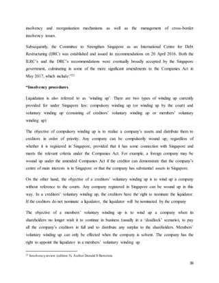 36
insolvency and reorganisation mechanisms as well as the management of cross-border
insolvency issues.
Subsequently, the Committee to Strengthen Singapore as an International Centre for Debt
Restructuring (DRC) was established and issued its recommendations on 20 April 2016. Both the
ILRC’s and the DRC’s recommendations were eventually broadly accepted by the Singapore
government, culminating in some of the more significant amendments to the Companies Act in
May 2017, which include:”22
“Insolvency procedures
Liquidation is also referred to as ‘winding up’. There are two types of winding up currently
provided for under Singapore law: compulsory winding up (or winding up by the court) and
voluntary winding up (consisting of creditors’ voluntary winding up or members’ voluntary
winding up)
The objective of compulsory winding up is to realise a company’s assets and distribute them to
creditors in order of priority. Any company can be compulsorily wound up, regardless of
whether it is registered in Singapore, provided that it has some connection with Singapore and
meets the relevant criteria under the Companies Act. For example, a foreign company may be
wound up under the amended Companies Act if the creditor can demonstrate that the company’s
centre of main interests is in Singapore or that the company has substantial assets in Singapore.
On the other hand, the objective of a creditors’ voluntary winding up is to wind up a company
without reference to the courts. Any company registered in Singapore can be wound up in this
way. In a creditors’ voluntary winding up, the creditors have the right to nominate the liquidator.
If the creditors do not nominate a liquidator, the liquidator will be nominated by the company
The objective of a members’ voluntary winding up is to wind up a company when its
shareholders no longer wish it to continue in business (usually in a ‘deadlock’ scenario), to pay
all the company’s creditors in full and to distribute any surplus to the shareholders. Members’
voluntary winding up can only be effected when the company is solvent. The company has the
right to appoint the liquidator in a members’ voluntary winding up
22 Insolvency review (edition 5), Author Donald S Bernstein
 