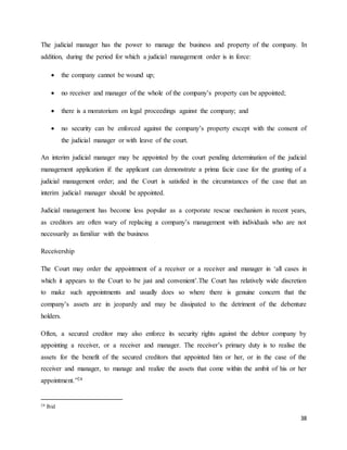 38
The judicial manager has the power to manage the business and property of the company. In
addition, during the period for which a judicial management order is in force:
 the company cannot be wound up;
 no receiver and manager of the whole of the company’s property can be appointed;
 there is a moratorium on legal proceedings against the company; and
 no security can be enforced against the company’s property except with the consent of
the judicial manager or with leave of the court.
An interim judicial manager may be appointed by the court pending determination of the judicial
management application if: the applicant can demonstrate a prima facie case for the granting of a
judicial management order; and the Court is satisfied in the circumstances of the case that an
interim judicial manager should be appointed.
Judicial management has become less popular as a corporate rescue mechanism in recent years,
as creditors are often wary of replacing a company’s management with individuals who are not
necessarily as familiar with the business
Receivership
The Court may order the appointment of a receiver or a receiver and manager in ‘all cases in
which it appears to the Court to be just and convenient’.The Court has relatively wide discretion
to make such appointments and usually does so where there is genuine concern that the
company’s assets are in jeopardy and may be dissipated to the detriment of the debenture
holders.
Often, a secured creditor may also enforce its security rights against the debtor company by
appointing a receiver, or a receiver and manager. The receiver’s primary duty is to realise the
assets for the benefit of the secured creditors that appointed him or her, or in the case of the
receiver and manager, to manage and realize the assets that come within the ambit of his or her
appointment.”24
24 Ibid
 
