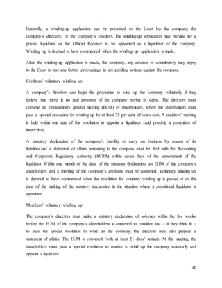40
Generally, a winding-up application can be presented to the Court by: the company; the
company’s directors; or the company’s creditors. The winding-up application may provide for a
private liquidator or the Official Receiver to be appointed as a liquidator of the company.
Winding up is deemed to have commenced when the winding-up application is made.
After the winding-up application is made, the company, any creditor or contributory may apply
to the Court to stay any further proceedings in any pending actions against the company.
Creditors’ voluntary winding up
A company’s directors can begin the procedure to wind up the company voluntarily if they
believe that there is no real prospect of the company paying its debts. The directors must
convene an extraordinary general meeting (EGM) of shareholders, where the shareholders must
pass a special resolution for winding up by at least 75 per cent of votes cast. A creditors’ meeting
is held within one day of this resolution to appoint a liquidator (and possibly a committee of
inspection).
A statutory declaration of the company’s inability to carry on business by reason of its
liabilities and a statement of affairs pertaining to the company must be filed with the Accounting
and Corporate Regulatory Authority (ACRA) within seven days of the appointment of the
liquidator. Within one month of the date of the statutory declaration, an EGM of the company’s
shareholders and a meeting of the company’s creditors must be convened. Voluntary winding up
is deemed to have commenced when the resolution for voluntary winding up is passed or on the
date of the making of the statutory declaration in the situation where a provisional liquidator is
appointed.
Members’ voluntary winding up
The company’s directors must make a statutory declaration of solvency within the five weeks
before the EGM of the company’s shareholders is convened to consider and – if they think fit –
to pass the special resolution to wind up the company. The directors must also prepare a
statement of affairs. The EGM is convened (with at least 21 days’ notice). At this meeting, the
shareholders must pass a special resolution to resolve to wind up the company voluntarily and
appoint a liquidator.
 