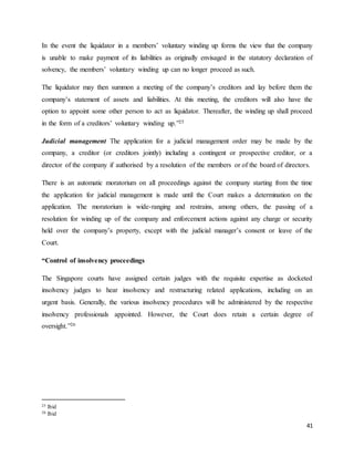 41
In the event the liquidator in a members’ voluntary winding up forms the view that the company
is unable to make payment of its liabilities as originally envisaged in the statutory declaration of
solvency, the members’ voluntary winding up can no longer proceed as such.
The liquidator may then summon a meeting of the company’s creditors and lay before them the
company’s statement of assets and liabilities. At this meeting, the creditors will also have the
option to appoint some other person to act as liquidator. Thereafter, the winding up shall proceed
in the form of a creditors’ voluntary winding up.”25
Judicial management The application for a judicial management order may be made by the
company, a creditor (or creditors jointly) including a contingent or prospective creditor, or a
director of the company if authorised by a resolution of the members or of the board of directors.
There is an automatic moratorium on all proceedings against the company starting from the time
the application for judicial management is made until the Court makes a determination on the
application. The moratorium is wide-ranging and restrains, among others, the passing of a
resolution for winding up of the company and enforcement actions against any charge or security
held over the company’s property, except with the judicial manager’s consent or leave of the
Court.
“Control of insolvency proceedings
The Singapore courts have assigned certain judges with the requisite expertise as docketed
insolvency judges to hear insolvency and restructuring related applications, including on an
urgent basis. Generally, the various insolvency procedures will be administered by the respective
insolvency professionals appointed. However, the Court does retain a certain degree of
oversight.”26
25 Ibid
26 Ibid
 