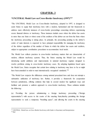 42
CHAPTER- 3
“UNCITRAL Model Law on Cross-Border Insolvency (1997)”27
“The UNCITRAL Model Law on Cross-Border Insolvency, adopted in 1997, is designed to
assist States to equip their insolvency laws with a modern, harmonized and fair framework to
address more effectively instances of cross-border proceedings concerning debtors experiencing
severe financial distress or insolvency. Those instances include cases where the debtor has assets
in more than one State or where some of the creditors of the debtor are not from the State where
the insolvency proceeding is taking place. In principle, the proceeding pending in the debtor’s
centre of main interests is expected to have principal responsibility for managing the insolvency
of the debtor regardless of the number of States in which the debtor has assets and creditors,
subject to appropriate coordination procedures to accommodate local needs.
The Model Law reflects practices in cross-border insolvency matters that are characteristic of
modern, efficient insolvency systems. Thus, the States enacting the Model Law would be
introducing useful additions and improvements in national insolvency regimes designed to
resolve problems arising in cross-border insolvency cases. By adopting legislation based upon
the Model Law, States recognize that certain laws relating to insolvency may have to be or might
have been amended in order to meet internationally recognized standards.”28
“The Model Law respects the differences among national procedural laws and does not attempt a
substantive unification of insolvency law. Rather, it provides a framework for cooperation
between jurisdictions, offering solutions that help in several modest but significant ways and
facilitate and promote a uniform approach to cross-border insolvency. Those solutions include
the following:
(a) Providing the person administering a foreign insolvency proceeding (“foreign
representative”) with access to the courts of the enacting State,thereby permitting the foreign
representative to seek a temporary “breathing space”, and allowing the courts in the enacting
27 UNCITRAL Model Law on Cross-Border Insolvency with Guide to Enactment and Interpretation
28 Ibid
 