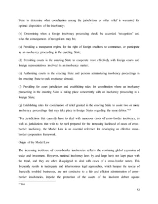 43
State to determine what coordination among the jurisdictions or other relief is warranted for
optimal disposition of the insolvency;
(b) Determining when a foreign insolvency proceeding should be accorded “recognition” and
what the consequences of recognition may be;
(c) Providing a transparent regime for the right of foreign creditors to commence, or participate
in, an insolvency proceeding in the enacting State;
(d) Permitting courts in the enacting State to cooperate more effectively with foreign courts and
foreign representatives involved in an insolvency matter;
(e) Authorizing courts in the enacting State and persons administering insolvency proceedings in
the enacting State to seek assistance abroad;
(f) Providing for court jurisdiction and establishing rules for coordination where an insolvency
proceeding in the enacting State is taking place concurrently with an insolvency proceeding in a
foreign State;
(g) Establishing rules for coordination of relief granted in the enacting State to assist two or more
insolvency proceedings that may take place in foreign States regarding the same debtor.”29
“For jurisdictions that currently have to deal with numerous cases of cross-border insolvency, as
well as jurisdictions that wish to be well prepared for the increasing likelihood of cases of cross-
border insolvency, the Model Law is an essential reference for developing an effective cross-
border cooperation framework.
Origin of the Model Law
The increasing incidence of cross-border insolvencies reflects the continuing global expansion of
trade and investment. However, national insolvency laws by and large have not kept pace with
the trend, and they are often ill-equipped to deal with cases of a cross-border nature. This
frequently results in inadequate and inharmonious legal approaches, which hamper the rescue of
financially troubled businesses, are not conducive to a fair and efficient administration of cross-
border insolvencies, impede the protection of the assets of the insolvent debtor against
29 Ibid
 