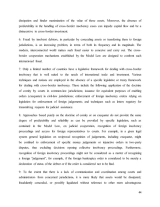 44
dissipation and hinder maximization of the value of those assets. Moreover, the absence of
predictability in the handling of cross-border insolvency cases can impede capital flow and be a
disincentive to cross-border investment.
6. Fraud by insolvent debtors, in particular by concealing assets or transferring them to foreign
jurisdictions, is an increasing problem, in terms of both its frequency and its magnitude. The
modern, interconnected world makes such fraud easier to conceive and carry out. The cross-
border cooperation mechanisms established by the Model Law are designed to confront such
international fraud.
7. Only a limited number of countries have a legislative framework for dealing with cross-border
insolvency that is well suited to the needs of international trade and investment. Various
techniques and notions are employed in the absence of a specific legislative or treaty framework
for dealing with cross-border insolvency. These include the following: application of the doctrine
of comity by courts in common-law jurisdictions; issuance for equivalent purposes of enabling
orders (exequatur) in civil-law jurisdictions; enforcement of foreign insolvency orders relying on
legislation for enforcement of foreign judgements; and techniques such as letters rogatory for
transmitting requests for judicial assistance.
8. Approaches based purely on the doctrine of comity or on exequatur do not provide the same
degree of predictability and reliability as can be provided by specific legislation, such as
contained in the Model Law, on judicial cooperation, recognition of foreign insolvency
proceedings and access for foreign representatives to courts. For example, in a given legal
system general legislation on reciprocal recognition of judgements, including exequatur, might
be confined to enforcement of specific money judgements or injunctive orders in two-party
disputes, thus excluding decisions opening collective insolvency proceedings. Furthermore,
recognition of foreign insolvency proceedings might not be considered as a matter of recognizing
a foreign “judgement”, for example, if the foreign bankruptcy order is considered to be merely a
declaration of status of the debtor or if the order is considered not to be final.
9. To the extent that there is a lack of communication and coordination among courts and
administrators from concerned jurisdictions, it is more likely that assets would be dissipated,
fraudulently concealed, or possibly liquidated without reference to other more advantageous
 