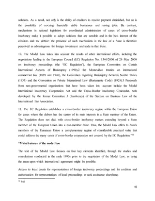 45
solutions. As a result, not only is the ability of creditors to receive payment diminished, but so is
the possibility of rescuing financially viable businesses and saving jobs. By contrast,
mechanisms in national legislation for coordinated administration of cases of cross-border
insolvency make it possible to adopt solutions that are sensible and in the best interest of the
creditors and the debtor; the presence of such mechanisms in the law of a State is therefore
perceived as advantageous for foreign investment and trade in that State.
10. The Model Law takes into account the results of other international efforts, including the
negotiations leading to the European Council (EC) Regulation No. 1346/2000 of 29 May 2000
on insolvency proceedings (the “EC Regulation”), the European Convention on Certain
International Aspects of Bankruptcy (1990),2 the Montevideo treaties on international
commercial law (1889 and 1940), the Convention regarding Bankruptcy between Nordic States
(1933) and the Convention on Private International Law (Bustamante Code) (1928).3 Proposals
from non-governmental organizations that have been taken into account include the Model
International Insolvency Cooperation Act and the Cross-Border Insolvency Concordat, both
developed by the former Committee J (Insolvency) of the Section on Business Law of the
International Bar Association.
11. The EC Regulation establishes a cross-border insolvency regime within the European Union
for cases where the debtor has the centre of its main interests in a State member of the Union.
The Regulation does not deal with cross-border insolvency matters extending beyond a State
member of the European Union into a non-member State. Thus, the Model Law offers to States
members of the European Union a complementary regime of considerable practical value that
could address the many cases of cross-border cooperation not covered by the EC Regulation.”30
“Main features of the model law
The text of the Model Law focuses on four key elements identified, through the studies and
consultations conducted in the early 1990s prior to the negotiation of the Model Law, as being
the areas upon which international agreement might be possible:
Access to local courts for representatives of foreign insolvency proceedings and for creditors and
authorization for representatives of local proceedings to seek assistance elsewhere;
30 Ibid
 