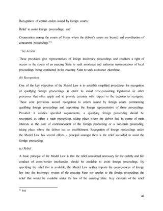 46
Recognition of certain orders issued by foreign courts;
Relief to assist foreign proceedings; and
Cooperation among the courts of States where the debtor’s assets are located and coordination of
concurrent proceedings”31
“(a) Access
These provisions give representatives of foreign insolvency proceedings and creditors a right of
access to the courts of an enacting State to seek assistance and authorize representatives of local
proceedings being conducted in the enacting State to seek assistance elsewhere.
(b) Recognition
One of the key objectives of the Model Law is to establish simplified procedures for recognition
of qualifying foreign proceedings in order to avoid time-consuming legalization or other
processes that often apply and to provide certainty with respect to the decision to recognize.
These core provisions accord recognition to orders issued by foreign courts commencing
qualifying foreign proceedings and appointing the foreign representative of those proceedings.
Provided it satisfies specified requirements, a qualifying foreign proceeding should be
recognized as either a main proceeding, taking place where the debtor had its centre of main
interests at the date of commencement of the foreign proceeding or a non-main proceeding,
taking place where the debtor has an establishment. Recognition of foreign proceedings under
the Model Law has several effects - principal amongst them is the relief accorded to assist the
foreign proceeding.
(c) Relief
A basic principle of the Model Law is that the relief considered necessary for the orderly and fair
conduct of cross-border insolvencies should be available to assist foreign proceedings. By
specifying the relief that is available, the Model Law neither imports the consequences of foreign
law into the insolvency system of the enacting State nor applies to the foreign proceedings the
relief that would be available under the law of the enacting State. Key elements of the relief
31 Ibid
 