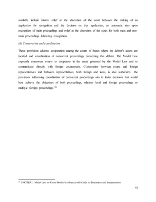 47
available include interim relief at the discretion of the court between the making of an
application for recognition and the decision on that application, an automatic stay upon
recognition of main proceedings and relief at the discretion of the court for both main and non-
main proceedings following recognition.
(d) Cooperation and coordination
These provisions address cooperation among the courts of States where the debtor's assets are
located and coordination of concurrent proceedings concerning that debtor. The Model Law
expressly empowers courts to cooperate in the areas governed by the Model Law and to
communicate directly with foreign counterparts. Cooperation between courts and foreign
representatives and between representatives, both foreign and local, is also authorized. The
provisions addressing coordination of concurrent proceedings aim to foster decisions that would
best achieve the objectives of both proceedings, whether local and foreign proceedings or
multiple foreign proceedings.”32
32 UNCITRAL Model Law on Cross-Border Insolvency with Guide to Enactment and Interpretation
 