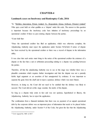48
CHAPTER-4
Landmark cases on Insolvency and Bankruptcy Code, 2016
“In “Mobilox Innovations Private Limited Vs. Respondent: Kirusa Software Privated Limited”
33the apex court held on what qualifies as a ‘dispute’ under this code. The answer to this question
is important because the insolvency code bars initiation of insolvency proceedings by an
operational creditor if there is a pre-existing dispute between the parties.
“Court held that-
“Once the operational creditor has filed an application, which was otherwise complete, the
Adjudicating Authority must reject the application under Section 9(5)(2)(d) if notice of dispute
has been received by the operational creditor or there was a record of dispute in the information
utility.
It was clear that such notice must bring to the notice of the operational creditor the existence of a
dispute or the fact that a suit or arbitration proceeding relating to a dispute was pending between
the parties.
Therefore, all that the adjudicating Authority was to see at this stage was whether there was a
plausible contention which requires further investigation and that the dispute was not a patently
feeble legal argument or an assertion of fact unsupported by evidence. It was important to
separate the grain from the chaff and to reject a spurious defence which was mere bluster.
However, in doing so, the Court did not need to be satisfied that the defence was likely to
succeed. The Court did not at this stage examine the merits of the dispute.
So long as a dispute truly exists in fact and was not spurious, hypothetical or illusory, the
Adjudicating Authority has to reject the application.
The confirmation from a financial institution that there was no payment of an unpaid operational
debt by the corporate debtor was an important piece of information that needs to be placed before
the Adjudicating Authority, under Section 9 of the Code, but given the fact that the Adjudicating
33 Civil Appeal No. 9405 of 2017
 