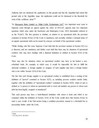 49
Authority had not dismissed the application on this ground and that the Appellant had raised this
ground only at the Appellate stage, the application could not be dismissed at the threshold for
want of this certificate alone”34
“In Macquarie Bank Limited vs. Shilpi Cable Technologies Ltd35 two important issue came to
Supreme court through an appeal against the order of NCLAT, appeals raise two important
questions which arise under the Insolvency and Bankruptcy Code, 2016 (hereinafter referred to
as the "Code"). The first question is whether, in relation to an operational debt, the provision
contained in Section 9(3)(c) of the Code is mandatory; and secondly, whether a demand notice of
an unpaid operational debt can be issued by a lawyer on behalf of the operational creditor.
“While dealing with first issue Supreme Court held that the provision mention in Section 9(3) (c)
is directory and not mandatory and further court held that there may be situations of operational
creditors who may have dealings with a financial institution as defined in Section 3(14) of the
Code.
There may also be situations where an operational creditor may have as his banker a non-
scheduled bank, for example, in which case, it would be impossible for him to fulfill the
aforesaid condition. A foreign supplier or assignee of such supplier may have a foreign banker
who is not within Section 3(14) of the Code.
The fact that such foreign supplier is an operational creditor is established from a reading of the
definition of "person" contained in Section 3(23), as including persons resident outside India,
together with the definition of "operational creditor" contained in Section 5(20), which in turn is
defined as "a person to whom an operational debt is owed and includes any person to whom such
debt has been legally assigned or transferred".
That such person may have a bank/financial institution with whom it deals and which is not
contained within the definition of Section 3(14) of the Code would show that Section 9(3)(c) in
such a case would, if the Sub-section being a condition precedent, amount to a threshold bar to
proceeding further under the Code.
34 Ibid
35 CA No.15135 OF 2017.
 