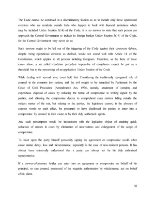50
The Code cannot be construed in a discriminatory fashion so as to include only those operational
creditors who are residents outside India who happen to bank with financial institutions which
may be included Under Section 3(14) of the Code. It is no answer to state that such person can
approach the Central Government to include its foreign banker Under Section 3(14) of the Code,
for the Central Government may never do so.
Such persons ought to be left out of the triggering of the Code against their corporate debtor,
despite being operational creditors as defined, would not sound well with Article 14 of the
Constitution, which applies to all persons including foreigners. Therefore, as the facts of these
cases show, a so called condition precedent impossible of compliance cannot be put as a
threshold bar to the processing of an application Under Section of the Code
While dealing with second issue court held that Considering the traditionally recognised role of
counsel in the common law system, and the evil sought to be remedied by Parliament by the
Code of Civil Procedure (Amendment) Act, 1976, namely, attainment of certainty and
expeditious disposal of cases by reducing the terms of compromise to writing signed by the
parties, and allowing the compromise decree to comprehend even matters falling outside the
subject matter of the suit, but relating to the parties, the legislature cannot, in the absence of
express words to such effect, be presumed to have disallowed the parties to enter into a
compromise by counsel in their cause or by their duly authorised agents.
Any such presumption would be inconsistent with the legislative object of attaining quick
reduction of arrears in court by elimination of uncertainties and enlargement of the scope of
compromise.
To insist upon the party himself personally signing the agreement or compromise would often
cause undue delay, loss and inconvenience, especially in the case of non-resident persons. It has
always been universally understood that a party can always act by his duly authorised
representative.
If a power-of-attorney holder can enter into an agreement or compromise on behalf of his
principal, so can counsel, possessed of the requisite authorisation by vakalatnama, act on behalf
of his client.
 