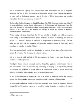 51
Not to recognise such capacity is not only to cause much inconvenience and loss to the parties
personally, but also to delay the progress of proceedings in court. If the legislature had intended
to make such a fundamental change, even at the risk of delay, inconvenience and needless
expenditure, it would have expressly so stated.”36
“In Surendra Trading Company v. Juggilal Kamlapat Jute Mills Company Limited and Others37
the court adjudicated on the dispute with respect to the Insolvency and Bankruptcy Code. The
issue was Whether the time limit prescribed in Insolvency & Bankruptcy Code, 2016 (hereinafter
referred to as Code 2016) for admitting or rejecting a petition or initiation of insolvency
resolution process is mandatory?
“While dealing with issue Court held that We are not able to decipher any valid reason given
while coming to the conclusion that the period mentioned in proviso is mandatory. The order of
the NCLAT, thereafter, proceeds to take note of the provisions of Section 12 of the Code and
points out the time limit for completion of insolvency resolution process is 180 days, which
period can be extended by another 90 days.
However, that can hardly provide any justification to construe the provisions of proviso to Sub-
section (5) of Section 9 in the manner in which it is done.
It is to be borne in mind that limit of 180 days mentioned in Section 12 also starts from the date
of admission of the application.
Period prior thereto which is consumed, after the filing of the application Under Section 9 (or for
that matter Under Section 7 or Section 10), whether by the Registry of the adjudicating authority
in scrutinizing the application or by the applicant in removing the defects or by the adjudicating
authority in admitting the application is not to be taken into account.
In fact, till the objections are removed it is not to be treated as application validly filed inasmuch
as only after the application is complete in every respect it is required to be entertained.
In this scenario, making the period of seven days contained in the proviso as mandatory does not
commend to us. No purpose is going to be served by treating this period as mandatory. In a given
36 Ibid
37 CA No. 15091 of 2017.
 