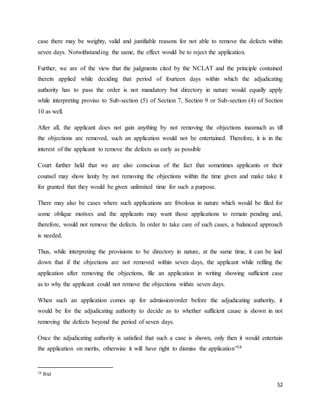52
case there may be weighty, valid and justifiable reasons for not able to remove the defects within
seven days. Notwithstanding the same, the effect would be to reject the application.
Further, we are of the view that the judgments cited by the NCLAT and the principle contained
therein applied while deciding that period of fourteen days within which the adjudicating
authority has to pass the order is not mandatory but directory in nature would equally apply
while interpreting proviso to Sub-section (5) of Section 7, Section 9 or Sub-section (4) of Section
10 as well.
After all, the applicant does not gain anything by not removing the objections inasmuch as till
the objections are removed, such an application would not be entertained. Therefore, it is in the
interest of the applicant to remove the defects as early as possible
Court further held that we are also conscious of the fact that sometimes applicants or their
counsel may show laxity by not removing the objections within the time given and make take it
for granted that they would be given unlimited time for such a purpose.
There may also be cases where such applications are frivolous in nature which would be filed for
some oblique motives and the applicants may want those applications to remain pending and,
therefore, would not remove the defects. In order to take care of such cases, a balanced approach
is needed.
Thus, while interpreting the provisions to be directory in nature, at the same time, it can be laid
down that if the objections are not removed within seven days, the applicant while refiling the
application after removing the objections, file an application in writing showing sufficient case
as to why the applicant could not remove the objections within seven days.
When such an application comes up for admission/order before the adjudicating authority, it
would be for the adjudicating authority to decide as to whether sufficient cause is shown in not
removing the defects beyond the period of seven days.
Once the adjudicating authority is satisfied that such a case is shown, only then it would entertain
the application on merits, otherwise it will have right to dismiss the application”38
38 Ibid
 