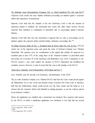 53
“In Alchemist Asset Reconstruction Company Ltd. vs. Hotel Gaudavan Pvt. Ltd. and Ors”39
“Supreme Court resolve the issue whether arbitration proceeding can initiated against a corporate
debtor after imposition of moratorium
Supreme Court held that the mandate of the new Insolvency Code is that the moment an
insolvency petition is admitted, the moratorium that comes into effect under Section 14(1)(a)
expressly bans institution or continuation of undecided suits or proceedings against Corporate
Debtors.
Supreme Court held that once the moratorium is imposed then no suits or proceedings can be
initiated against the corporate debtor and that include arbitration proceeding also.”40
“In Indian Overseas Bank & Ors. v. Kamineni Steel & Power India Pvt. Ltd. & Ors., NCLAT
solved one of the important issues and quash the order of National Company Law Tribunal,
Hyderabad. The question arose for consideration in this appeal that whether for approval of a
resolution plan at least 75% of the voting share of the ‘Financial Creditors’ as prescribed under
sub-section (4) of Section 30 of the Insolvency and Bankruptcy Cod, 2016 is mandatory or not.
NCLAT passed a stay order against the decision of NCLT Hyderabad and prohibited the
resolution process. However, it must be noted that this case is still pending in the NCLA”
“Innoventive Industries Ltd.Vs.Respondent: ICICI Bank and Ors.”41
Issue: Whether state law prevails over Insolvency and Bankruptcy Code, 2016?
“By an order National Company Law Tribunal (NCLT) held that the Code would prevail against
the Maharashtra Act in view of the non-obstante Clause in Section 238 of the Code. It, therefore,
held that the Parliamentary statute would prevail over the State statute and this being so, it is
obvious that the corporate debtor had defaulted in making payments, as per the evidence placed
by the financial creditors.
Hence, the application was admitted and a moratorium was declared. By a separate order passed
by the NCLT, in which a clarification application was dismissed, it was held that the second
39 Civil Appeal No. 16929 of 2017
40 Ibid
41 Civil Appeal No. 8337 of 2017
 