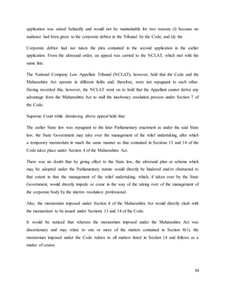 54
application was raised belatedly and would not be maintainable for two reasons (i) because no
audience had been given to the corporate debtor in the Tribunal by the Code; and (ii) the
Corporate debtor had not taken the plea contained in the second application in the earlier
application. From the aforesaid order, an appeal was carried to the NCLAT, which met with the
same fate.
The National Company Law Appellate Tribunal (NCLAT), however, held that the Code and the
Maharashtra Act operate in different fields and, therefore, were not repugnant to each other.
Having recorded this, however, the NCLAT went on to hold that the Appellant cannot derive any
advantage from the Maharashtra Act to stall the insolvency resolution process under Section 7 of
the Code.
Supreme Court while dismissing above appeal held that:
The earlier State law was repugnant to the later Parliamentary enactment as under the said State
law, the State Government may take over the management of the relief undertaking, after which
a temporary moratorium in much the same manner as that contained in Sections 13 and 14 of the
Code takes place under Section 4 of the Maharashtra Act.
There was no doubt that by giving effect to the State law, the aforesaid plan or scheme which
may be adopted under the Parliamentary statute would directly be hindered and/or obstructed to
that extent in that the management of the relief undertaking, which, if taken over by the State
Government, would directly impede or come in the way of the taking over of the management of
the corporate body by the interim resolution professional.
Also, the moratorium imposed under Section 4 of the Maharashtra Act would directly clash with
the moratorium to be issued under Sections 13 and 14 of the Code.
It would be noticed that whereas the moratorium imposed under the Maharashtra Act was
discretionary and may relate to one or more of the matters contained in Section 4(1), the
moratorium imposed under the Code relates to all matters listed in Section 14 and follows as a
matter of course.
 
