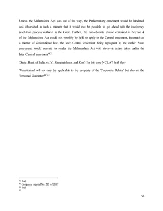55
Unless the Maharashtra Act was out of the way, the Parliamentary enactment would be hindered
and obstructed in such a manner that it would not be possible to go ahead with the insolvency
resolution process outlined in the Code. Further, the non-obstante clause contained in Section 4
of the Maharashtra Act could not possibly be held to apply to the Central enactment, inasmuch as
a matter of constitutional law, the later Central enactment being repugnant to the earlier State
enactment, would operate to render the Maharashtra Act void vis-a-vis action taken under the
later Central enactment”42
“State Bank of India vs. V. Ramakrishnan and Ors43 In this case NCLAT held that-
'Moratorium' will not only be applicable to the property of the 'Corporate Debtor' but also on the
'Personal Guarantor44”45
42 Ibid
43 Company AppealNo. 213 of 2017
44 Ibid
45
 