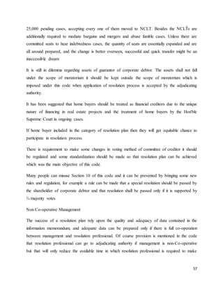 57
25,000 pending cases, accepting every one of them moved to NCLT. Besides the NCLT͛ s are
additionally required to mediate bargains and mergers and abuse fumble cases. Unless there are
committed seats to hear indebtedness cases, the quantity of seats are essentially expanded and are
all around prepared, and the change is better overseen, successful and quick transfer might be an
inaccessible dream
It is still in dilemma regarding assets of guarantor of corporate debtor. The assets shall not fall
under the scope of moratorium it should be kept outside the scope of moratorium which is
imposed under this code when application of resolution process is accepted by the adjudicating
authority.
It has been suggested that home buyers should be treated as financial creditors due to the unique
nature of financing in real estate projects and the treatment of home buyers by the Hon'ble
Supreme Court in ongoing cases.
If home buyer included in the category of resolution plan then they will get equitable chance to
participate in resolution process.
There is requirement to make some changes in voting method of committee of creditor it should
be regulated and some standardization should be made so that resolution plan can be achieved
which was the main objective of this code.
Many people can misuse Section 10 of this code and it can be prevented by bringing some new
rules and regulation, for example a rule can be made that a special resolution should be passed by
the shareholder of corporate debtor and that resolution shall be passed only if it is supported by
¾ majority votes
Non Co-operative Management
The success of a resolution plan rely upon the quality and adequacy of data contained in the
information memorandum, and adequate data can be prepared only if there is full co-operation
between management and resolution professional. Of course provision is mentioned in the code
that resolution professional can go to adjudicating authority if management is non-Co-operative
but that will only reduce the available time in which resolution professional is required to make
 