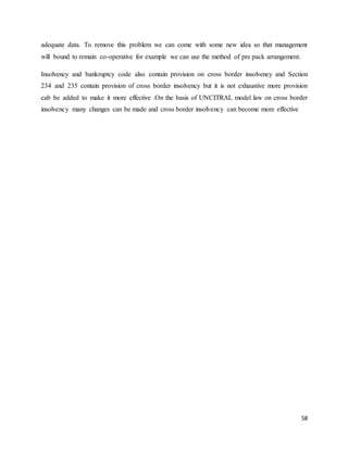 58
adequate data. To remove this problem we can come with some new idea so that management
will bound to remain co-operative for example we can use the method of pre pack arrangement.
Insolvency and bankruptcy code also contain provision on cross border insolvency and Section
234 and 235 contain provision of cross border insolvency but it is not exhaustive more provision
cab be added to make it more effective .On the basis of UNCITRAL model law on cross border
insolvency many changes can be made and cross border insolvency can become more effective
 