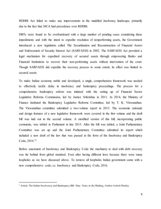 9
RDDBI Act failed to make any improvements in the muddled insolvency landscape, primarily
due to the fact that SICA had precedence over RDDBI.
DRTs were found to be overburdened with a large number of pending cases considering these
impediments and with the intent to expedite resolution of nonperforming assets, the Government
introduced a new legislation called The Securitization and Reconstruction of Financial Assets
and Enforcement of Security Interest Act (SARFAESI) in 2002. The SARFAESI Act provided a
legal mechanism for expedited recovery of secured assets through empowering Banks and
Financial Institutions to recover their non-performing assets without intervention of the court.
Though SARFAESI did expedite the recovery process to some extent, its effect was limited to
secured assets.
To make Indian economy stable and developed, a single, comprehensive framework was needed
to effectively tackle delay in insolvency and bankruptcy proceedings. The process for a
comprehensive bankruptcy reform was initiated with the setting up of Financial Sector
Legislative Reforms Commission, led by Justice Srikrishna in 2011. In 2014, the Ministry of
Finance instituted the Bankruptcy Legislative Reforms Committee, led by T. K. Viswanathan.
The Viswanathan committee submitted a two-volume report in 2015. The economic rationale
and design features of a new legislative framework were covered in the first volume and the draft
bill was laid out in the second volume. A modified version of this bill, incorporating public
comments, was tabled in Parliament in late 2015. After the bill was tabled, a Joint Parliamentary
Committee was set up and the Joint Parliamentary Committee submitted its report which
included a new draft of the law that was passed in the form of the Insolvency and Bankruptcy
Code, 2016.”1
Before enactment of Insolvency and Bankruptcy Code the machinery to deal with debt recovery
was far behind from global standard. Even after having different laws because there were many
loopholes as we have discussed above. To remove all loopholes Indian government came with a
new comprehensive code, i.e. Insolvency and Bankruptcy Code, 2016.
1 Article The Indian Insolvency and Bankruptcy Bill: Sixty Years in the Making, Author Ashish Pandey
 