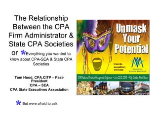 The Relationship
 Between the CPA
Firm Administrator &
State CPA Societies
 or Everything you wanted to
know about CPA-SEA & State CPA
            Societies


  Tom Hood, CPA.CITP – Past-
           President
           CPA – SEA
CPA State Executives Association


      But were afraid to ask
 