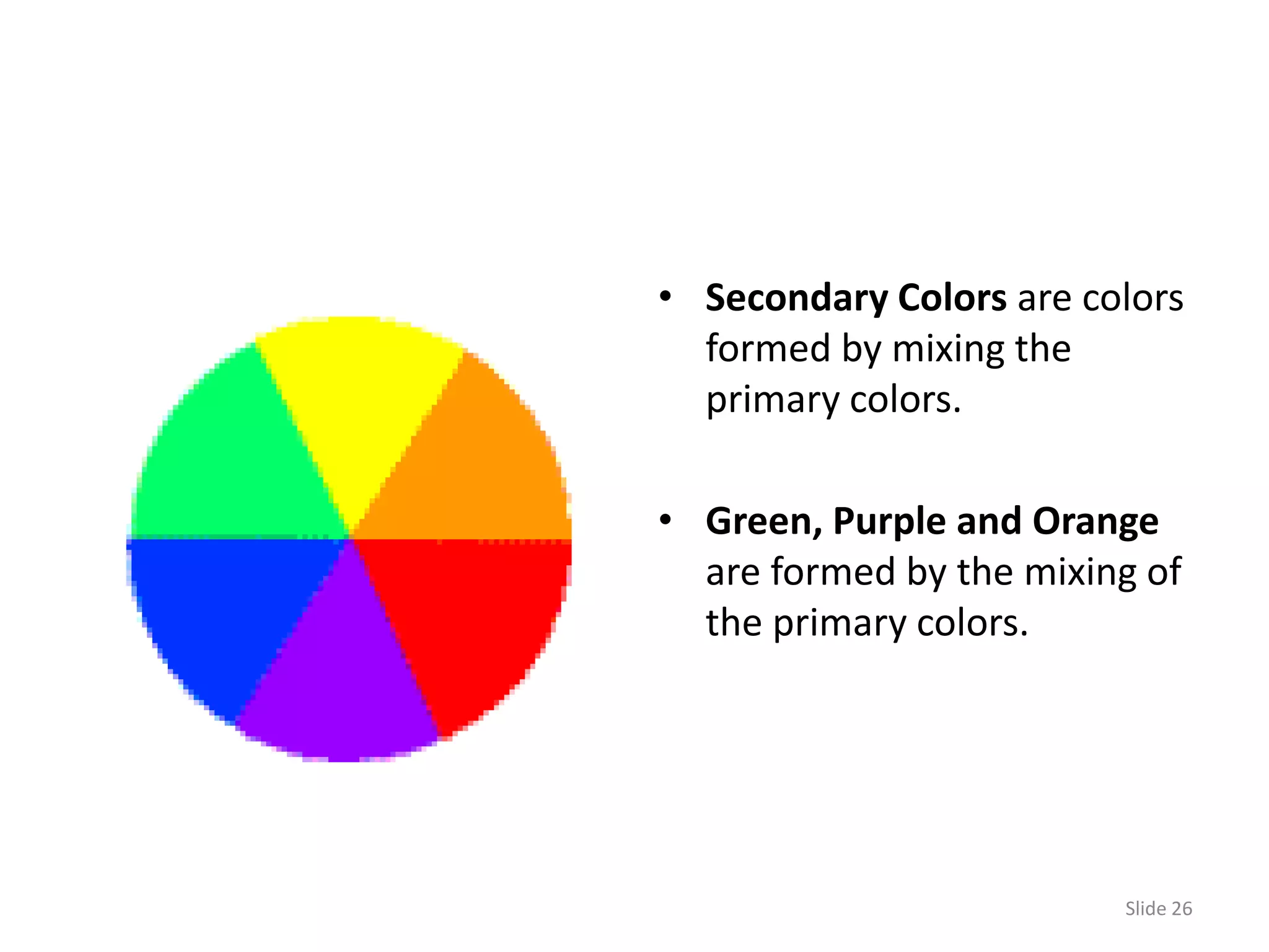 • Secondary Colors are colors
  formed by mixing the
  primary colors.

• Green, Purple and Orange
  are formed by the mixing of
  the primary colors.




                         Slide 26
 
