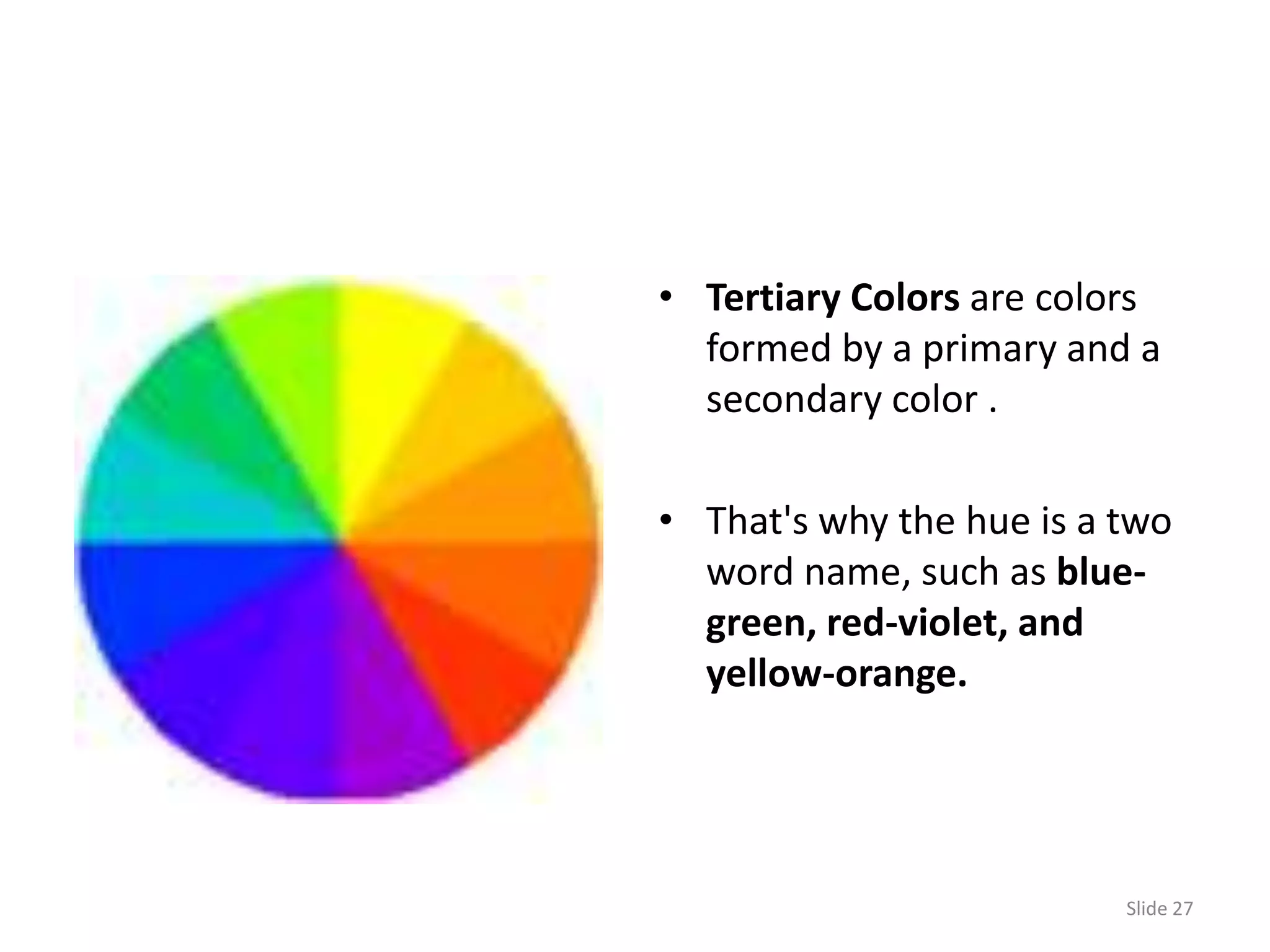 • Tertiary Colors are colors
  formed by a primary and a
  secondary color .

• That's why the hue is a two
  word name, such as blue-
  green, red-violet, and
  yellow-orange.




                          Slide 27
 