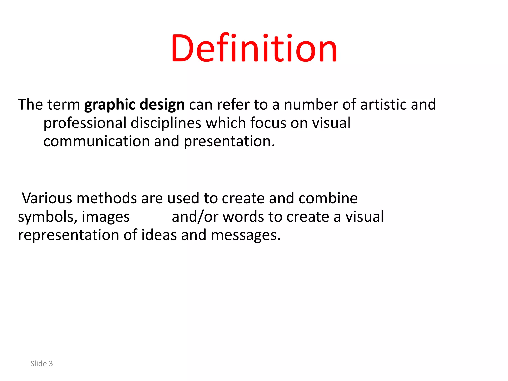 Definition
The term graphic design can refer to a number of artistic and
   professional disciplines which focus on visual
   communication and presentation.


 Various methods are used to create and combine
symbols, images       and/or words to create a visual
representation of ideas and messages.




 Slide 3
 