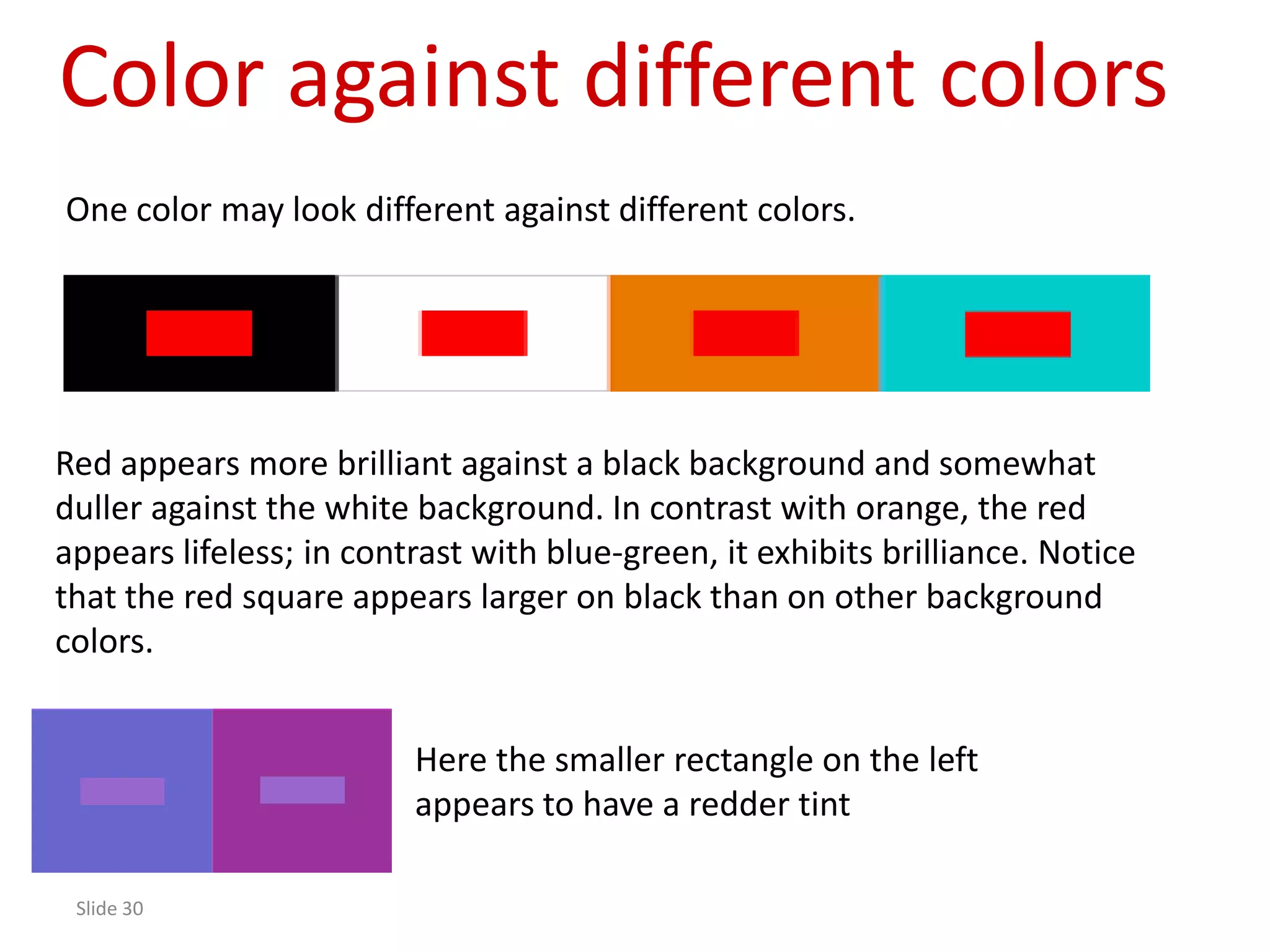 Color against different colors
One color may look different against different colors.




Red appears more brilliant against a black background and somewhat
duller against the white background. In contrast with orange, the red
appears lifeless; in contrast with blue-green, it exhibits brilliance. Notice
that the red square appears larger on black than on other background
colors.


                         Here the smaller rectangle on the left
                         appears to have a redder tint

 Slide 30
 