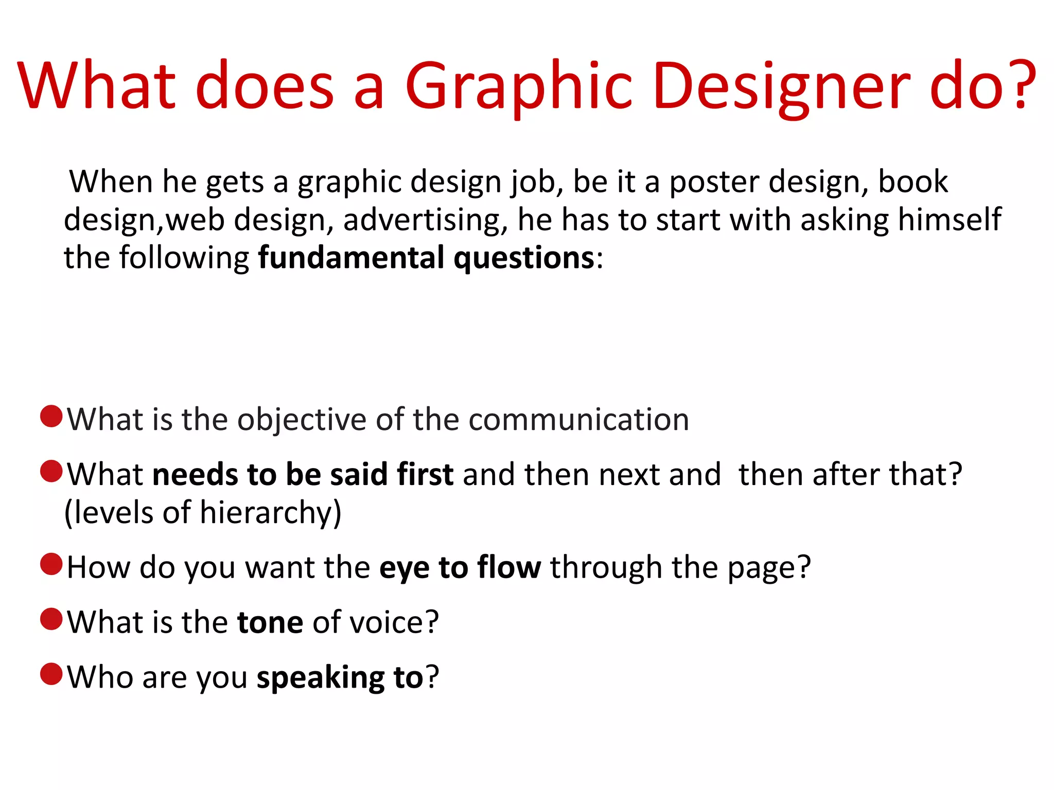 What does a Graphic Designer do?
 When he gets a graphic design job, be it a poster design, book
 design,web design, advertising, he has to start with asking himself
 the following fundamental questions:



What is the objective of the communication
What needs to be said first and then next and then after that?
 (levels of hierarchy)
How do you want the eye to flow through the page?
What is the tone of voice?
Who are you speaking to?
 
