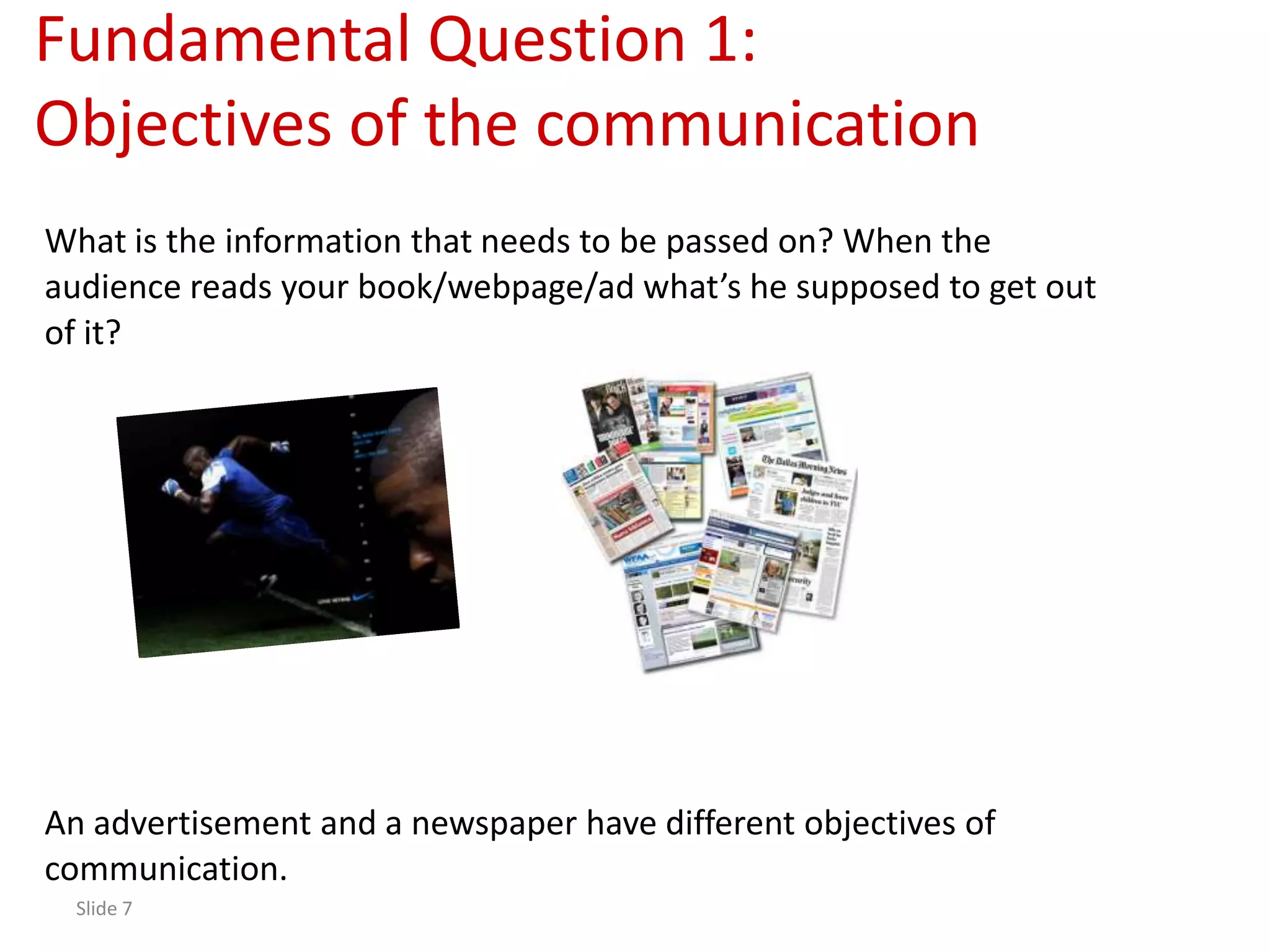 Fundamental Question 1:
Objectives of the communication
What is the information that needs to be passed on? When the
audience reads your book/webpage/ad what’s he supposed to get out
of it?




An advertisement and a newspaper have different objectives of
communication.
  Slide 7
 