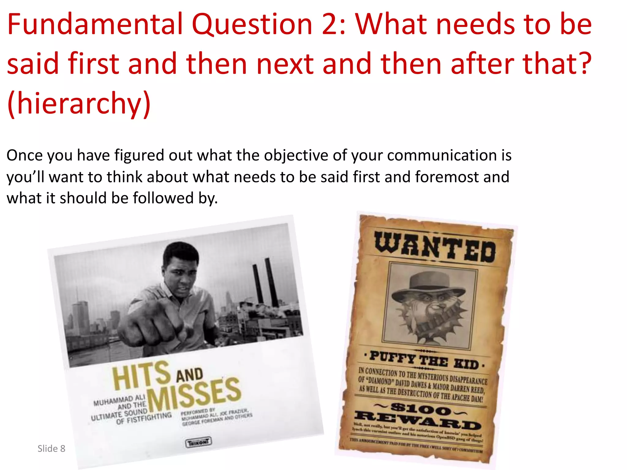 Fundamental Question 2: What needs to be
said first and then next and then after that?
(hierarchy)
Once you have figured out what the objective of your communication is
you’ll want to think about what needs to be said first and foremost and
what it should be followed by.




    Slide 8
 