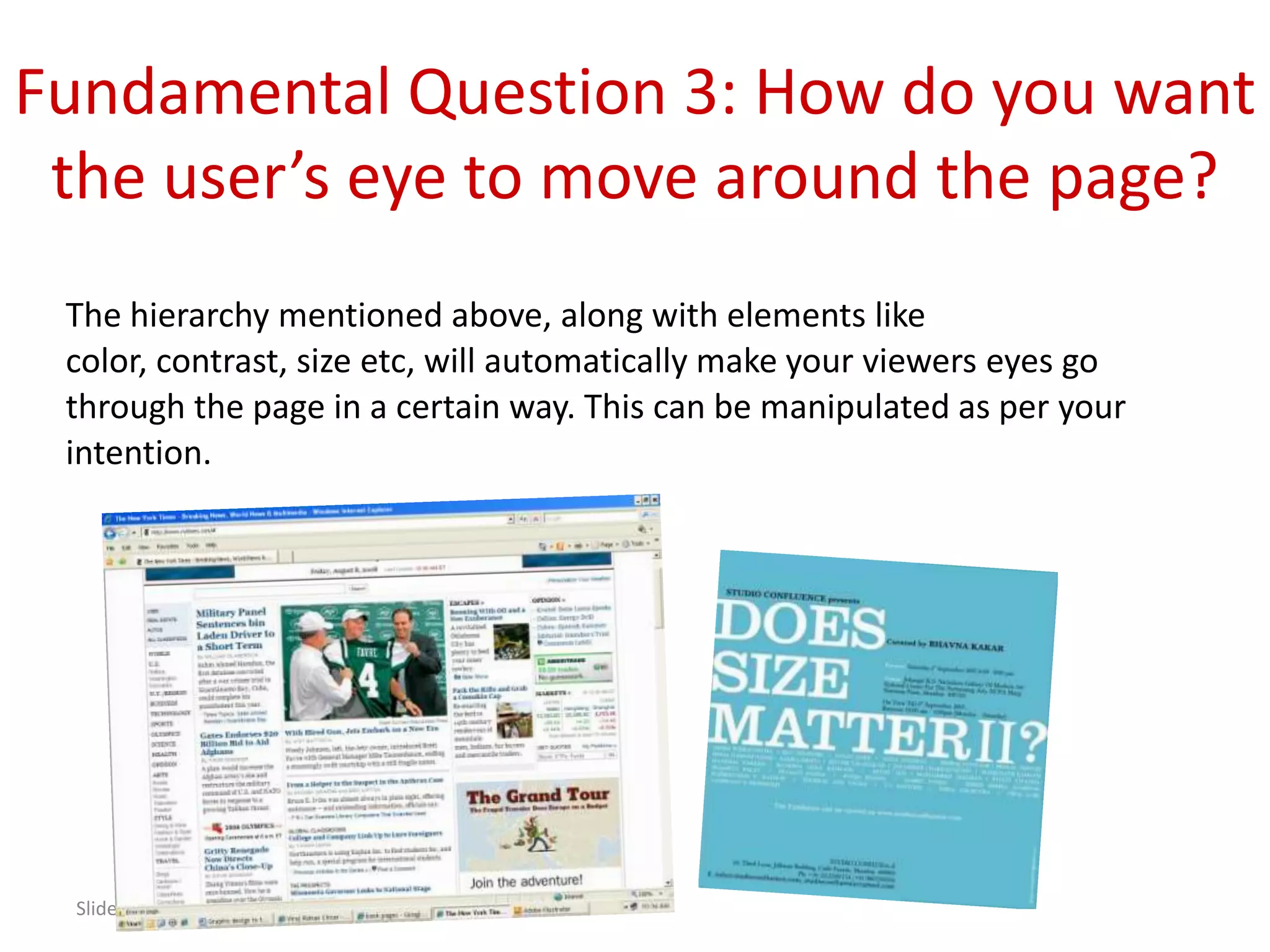 Fundamental Question 3: How do you want
 the user’s eye to move around the page?
 The hierarchy mentioned above, along with elements like
 color, contrast, size etc, will automatically make your viewers eyes go
 through the page in a certain way. This can be manipulated as per your
 intention.




  Slide 9
 
