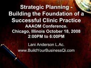 Strategic Planning -
Building the Foundation of a
 Successful Clinic Practice
       AAAOM Conference.
 Chicago, Illinois October 18, 2008
        2:00PM to 6:00PM
       Lani Anderson L.Ac.
   www.BuildYourBusinessQi.com
 