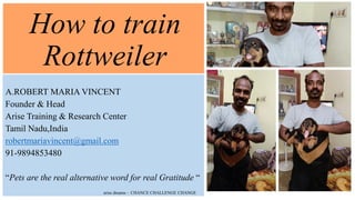 How to train
Rottweiler
A.ROBERT MARIA VINCENT
Founder & Head
Arise Training & Research Center
Tamil Nadu,India
robertmariavincent@gmail.com
91-9894853480
“Pets are the real alternative word for real Gratitude “
arise dreams - CHANCE CHALLENGE CHANGE
 