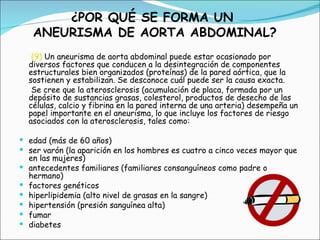 (9)  Un aneurisma de aorta abdominal puede estar ocasionado por diversos factores que conducen a la desintegración de componentes estructurales bien organizados (proteínas) de la pared aórtica, que la sostienen y estabilizan. Se desconoce cuál puede ser la causa exacta. Se cree que la aterosclerosis (acumulación de placa, formada por un depósito de sustancias grasas, colesterol, productos de desecho de las células, calcio y fibrina en la pared interna de una arteria) desempeña un papel importante en el aneurisma, lo que incluye los factores de riesgo asociados con la aterosclerosis, tales como: edad (más de 60 años)  ser varón (la aparición en los hombres es cuatro a cinco veces mayor que en las mujeres)  antecedentes familiares (familiares consanguíneos como padre o hermano)  factores genéticos  hiperlipidemia (alto nivel de grasas en la sangre)  hipertensión (presión sanguínea alta)  fumar  diabetes  ¿POR QUÉ SE FORMA UN  ANEURISMA DE AORTA ABDOMINAL? 