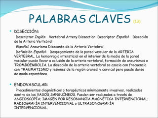 PALABRAS   CLAVES   (13) DISECCIÓN : Descriptor  Inglés :   Vertebral Artery Dissection  Descriptor  Español :   Disección de la Arteria Vertebral  Español : Aneurisma Disecante de la Arteria Vertebral   Definición  Español :   Despegamiento de la pared vascular de la ARTERIA VERTEBRAL. La hemorragia intersticial en el interior de la media de la pared vascular puede llevar a oclusión de la arteria vertebral, formación de aneurismas o TROMBOEMBOLIA. La disección de la arteria vertebral se asocia con frecuencia con TRAUMATISMO y lesiones de la región craneal y cervical pero puede darse de modo espontáneo.   ENDOVASCULAR:  Procedimientos diagnósticos o terapéuticos mínimamente invasivos, realizados dentro de los VASOS SANGUÍNEOS. Pueden ser realizados a través de ANGIOSCOPÍA; IMÁGEN POR RESONANCIA MAGNÉTICA INTERVENCIONAL; RADIOGRAFÍA INTERVENCIONAL o ULTRASONOGRAFÍA INTERVENCIONAL.   