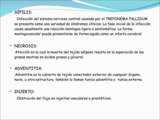 SÍFILIS:    Infección del sistema nervioso central causada por el TREPONEMA PALLIDUM se presenta como una variedad de síndromes clínicos. La fase inicial de la infección causa usualmente una reacción meníngea ligera o asintomática. La forma meningovascular puede presentarse de forma aguda como un infarto cerebral. NECROSIS: Afección en la cual la muerte del tejido adiposo resulta en la separación de las grasas neutras en ácidos grasos y glicerol.   ADVENTITIA : Adventitia es la cubierta de tejido conectador exterior de cualquier órgano, navío, u otra estructura. también lo llaman tunica adventitia o  tunica externa. INJERTO: Obstrución del flujo en injertos vasculares o prostéticos.  