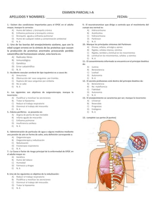 EXAMEN PARCIAL I-A
APELLIDOS Y NOMBRES: ________________________________________FECHA: __________
1.- Existen dos condiciones importantes para el EPOC en el adulto
mayor; marque lo correcto:
A) Humo del tabaco y bronquitis crónica
B) Enfisema pulmonar y bronquitis crónica
C) Bronquitis aguda y enfisema pulmonar
D) Humo de cualquier índole y contaminación ambiental
E) N. A
2.- Una de las teorías del envejecimiento sostiene, que con la
edad surgen errores en la síntesis de las proteínas que causan
la producción de proteínas anormales provocando perdida
catastrófica del homeostasis celular, esta teoría es:
A) Radicales libres
B) Inmunológica
C) Genética
D) Error catastrófico
E) N. A
3.- Accidente vascular cerebral de tipo isquémico es a causa de:
A) Aneurisma
B) Obstrucción del vaso sanguíneo por trombo.
C) Ruptura del vaso sanguíneo por embolia
D) No se sabe
E) N. A
4.- Los siguientes son objetivos de oxigenoterapia; marque lo
incorrecto:
A) Fluidificar y movilizar las secreciones
B) Tratar la hipoxemia
C) Reducir el trabajo respiratorio
D) Disminuir el trabajo del miocardio
E) N. A
5.- Edema periférico se presenta en:
A) Angina de pecho de tipo inestable
B) Infarto agudo de miocardio
C) Enfisema pulmonar
D) Insuficiencia cardiaca
E) N. A
6.- Administración de partículas de agua o alguna medicina mediante
una presión de aire en forma de vaho, esta definición corresponde a:
A) Oxigenoterapia
B) Oxigenoterapia y nebulización
C) Nebulización
D) Fisioterapia respiratoria
E) N. A
7.- La Causa o factor de riesgo principal de la enfermedad de EPOC en
el adulto mayor es:
A) Genética
B) Humo del tabaco
C) Humedad
D) Fármacos y drogas
E) N. A
8.-Uno de los siguientes es objetivo de la nebulización:
A) Reducir el trabajo respiratorio
B) Fluidificar y movilizar las secreciones
C) Disminuir el trabajo del miocardio
D) Tratar la hipoxemia
E) N. A
9.- El neurotransmisor que dirige o controla que el movimiento del
cuerpo sea normal es:
A) Hidrocortisona
B) Acetilcolina
C) hidrocortisona
D) Parkinson
E) N. A
10.- Marque los principales síntomas del Parkinson:
A) Disnea, cefalea, artralgia y apnea
B) Rigidez, cefalea intensa, vómitos
C) Rigidez, temblor y lentitud en los movimientos
D) Lentitud en los movimientos, cefalea y vómitos
E) N. A
11.- El consentimiento informado se encuentra en el principio bioético
de:
A) Justicia
B) Benevolencia
C) Lealtad
D) Autonomía
E) N. A
12.- El secreto profesiones está dentro del principio bioético de:
A) Benevolencia
B) No maleficencia
C) Fidelidad
D) Autonomía
E) N. A
13.- El envejecimiento se caracteriza por ser; marque lo incorrecto:
A) Universal
B) Reversible
C) Progresivo
D) Endógeno
E) N. A
13.- complete sus partes (4 puntos)
 