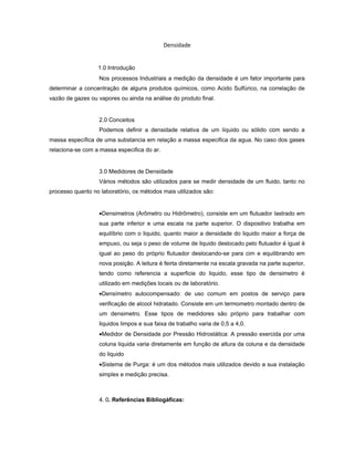 Densidade


                  1.0 Introdução
                   Nos processos Industriais a medição da densidade é um fator importante para
determinar a concentração de alguns produtos químicos, como Acido Sulfúrico, na correlação de
vazão de gazes ou vapores ou ainda na análise do produto final.


                   2.0 Conceitos
                   Podemos definir a densidade relativa de um líquido ou sólido com sendo a
massa específica de uma substancia em relação a massa especifica da agua. No caso dos gases
relaciona-se com a massa especifica do ar.


                   3.0 Medidores de Densidade
                   Vários métodos são utilizados para se medir densidade de um fluido, tanto no
processo quanto no laboratório, os métodos mais utilizados são:


                   •Densimetros (Arômetro ou Hidrômetro), consiste em um flutuador lastrado em
                   sua parte inferior e uma escala na parte superior. O dispositivo trabalha em
                   equilíbrio com o liquido, quanto maior a densidade do liquido maior a força de
                   empuxo, ou seja o peso de volume de liquido deslocado pelo flutuador é igual é
                   igual ao peso do próprio flutuador deslocando-se para cim e equilibrando em
                   nova posição. A leitura é feirta diretamente na escala gravada na parte superior,
                   tendo como referencia a superficie do liquido, esse tipo de densimetro é
                   utilizado em medições locais ou de laboratório.
                   •Densímetro autocompensado: de uso comum em postos de serviço para
                   verificação de alcool hidratado. Consiste em um termometro montado dentro de
                   um densimetro. Esse tipos de medidores são próprio para trabalhar com
                   liquidos limpos e sua faixa de trabalho varia de 0,5 a 4,0.
                   •Medidor de Densidade por Pressão Hidrostática: A pressão exercida por uma
                   coluna liquida varia diretamente em função de altura da coluna e da densidade
                   do liquido
                   •Sistema de Purga: é um dos métodos mais utilizados devido a sua instalação
                   simples e medição precisa.



                   4. 0. Referências Bibliogáficas:
 