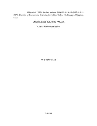 APHA et al. (1995). Standard Methods. SAWYER, C. N., McCARTHY, P. L
(1978). Chemistry for Environmental Enginering, third edition, McGraw Hill, Singapore, Philippines,
532 p.

                           UNIVERSIDADE TUIUTI DO PARANÁ

                                 Camila Piemonte Ribeiro




                                      PH E DENSIDADE




                                            CURITIBA
 