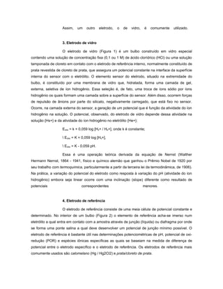 Assim,    um    outro    eletrodo,   o   de   vidro,   é   comumente   utilizado.



                   3. Eletrodo de vidro

                   O eletrodo de vidro (Figura 1) é um bulbo construído em vidro especial
contendo uma solução de concentração fixa (0,1 ou 1 M) de ácido clorídrico (HCl) ou uma solução
tamponada de cloreto em contato com o eletrodo de referência interno, normalmente constituído de
prata revestida de cloreto de prata, que assegura um potencial constante na interface da superfície
interna do sensor com o eletrólito. O elemento sensor do eletrodo, situado na extremidade do
bulbo, é constituído por uma membrana de vidro que, hidratada, forma uma camada de gel,
externa, seletiva de íon hidrogênio. Essa seleção é, de fato, uma troca de íons sódio por íons
hidrogênio os quais formam uma camada sobre a superfície do sensor. Além disso, ocorrem forças
de repulsão de ânions por parte do silicato, negativamente carregado, que está fixo no sensor.
Ocorre, na camada externa do sensor, a geração de um potencial que é função da atividade do íon
hidrogênio na solução. O potencial, observado, do eletrodo de vidro depende dessa atividade na
solução {Hs+} e da atividade do íon hidrogênio no eletrólito {He+}:

                   Eobs = k + 0,059 log [Hs+ / He+], onde k é constante;

                    Eobs = K + 0,059 log [Hs+],

                    Eobs = K - 0,059 pH.

                   Essa é uma operação teórica derivada da equação de Nernst (Walther
Hermann Nernst, 1864 - 1941, físico e químico alemão que ganhou o Prêmio Nobel de 1920 por
seu trabalho com termoquímica, particularmente a partir da terceira lei da termodinâmica, de 1906).
Na prática, a variação do potencial do eletrodo como resposta à variação do pH (atividade do íon
hidrogênio) embora seja linear ocorre com uma inclinação (slope) diferente como resultado de
potenciais                     correspondentes                            menores.



                   4. Eletrodo de referência

                   O eletrodo de referência consiste de uma meia célula de potencial constante e
determinado. No interior de um bulbo (Figura 2) o elemento de referência acha-se imerso num
eletrólito a qual entra em contato com a amostra através de junção (líquida) ou diafragma por onde
se forma uma ponte salina a qual deve desenvolver um potencial de junção mínimo possível. O
eletrodo de referência é bastante útil nas determinações potenciométricas de pH, potencial de oxi-
redução (POR) e espécies iônicas específicas as quais se baseiam na medida de diferença de
potencial entre o eletrodo específico e o eletrodo de referência. Os eletrodos de referência mais
comumente usados são calomelano (Hg / Hg2Cl2) e prata/cloreto de prata.
 