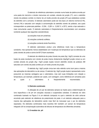 O eletrodo de referência calomelano consiste numa haste de platina envolta por
uma pasta de mercúrio e cloreto mercuroso em contato, através de junção (1ª), com o eletrólito
cloreto de potássio contido no interior de um bulbo provido de junção (2ª) que estabelece contato
do eletrólito com a amostra. O eletrodo calomelano pode ser dos tipos um décimo normal (0,1N),
normal (1N) e saturado com relação à concentração do eletrólito cloreto de potássio, aos quais
correspondem os potenciais padrões - 0,334, - 0,281 e - 0,242 V, a 25°C, sendo o tipo saturado o
mais comumente usado. O eletrodo calomelano é freqüentemente recomendado com amostras
contendo qualquer das seguintes características:

                   (a) soluções ricas em proteínas;

                   (b) soluções contendo sulfetos;

                   (c) soluções contendo ácido fluorídrico.

                   O eletrodo calomelano produz uma referência muito boa a temperatura
constante, mas apresenta menos estabilidade com mudanças de temperatura que os eletrodos de
prata /cloreto de prata e acima de 60°C ficam avariados.

                   O eletrodo de referência de prata /cloreto de prata (Ag / AgCl) consiste de uma
haste de prata recoberta com cloreto de prata imerso diretamente (Ag/AgCl junção única) ou em
contato através de junção (Ag / AgCl junção dupla) no/com eletrólito cloreto de potássio 3M
saturado com cloreto de prata contido por um bulbo provido de junção.

                   O eletrodo Ag / AgCl junção única tem sido referido como bom para a maioria
das aplicações de laboratório ou de campo. O eletrodo Ag / AgCl junção dupla é apresentado como
possuindo as mesmas vantagens que o calomelano, mas sem suas limitações com relação a
temperatura, por exemplo, podendo ser usado, com vantagem, como referência em amostras para
as       quais       o       calomelano        é        freqüentemente       recomendado.



                   5. Eletrodo combinado

                   A utilização de um par de eletrodos sempre se impõe para a determinação de
íons específicos e de pH em soluções viscosas e suspensões coloidais. O eletrodo de vidro
combinado ilustrado na Figura 3 é um eletrodo compacto no qual o eletrodo de vidro acha-se
envolvido pelo eletrodo de referência de prata/cloreto de prata. é um eletrodo adequado para a
maioria das aplicações de laboratório sendo mais fácil de manusear que o par de eletrodos
separados. Os eletrodos combinados mais recentes têm também um sensor de temperatura
integrado útil na compensação automática de leituras de temperatura de diferentes amostras.

                   6. O medidor de pH
 