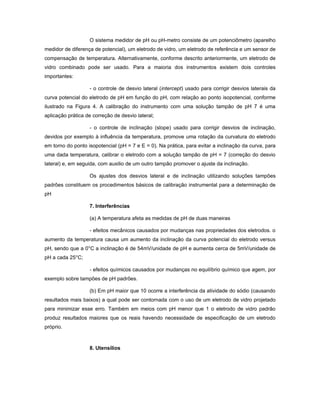 O sistema medidor de pH ou pH-metro consiste de um potenciômetro (aparelho
medidor de diferença de potencial), um eletrodo de vidro, um eletrodo de referência e um sensor de
compensação de temperatura. Alternativamente, conforme descrito anteriormente, um eletrodo de
vidro combinado pode ser usado. Para a maioria dos instrumentos existem dois controles
importantes:

                   - o controle de desvio lateral (intercept) usado para corrigir desvios laterais da
curva potencial do eletrodo de pH em função do pH, com relação ao ponto isopotencial, conforme
ilustrado na Figura 4. A calibração do instrumento com uma solução tampão de pH 7 é uma
aplicação prática de correção de desvio lateral;

                   - o controle de inclinação (slope) usado para corrigir desvios de inclinação,
devidos por exemplo à influência da temperatura, promove uma rotação da curvatura do eletrodo
em torno do ponto isopotencial (pH = 7 e E = 0). Na prática, para evitar a inclinação da curva, para
uma dada temperatura, calibrar o eletrodo com a solução tampão de pH = 7 (correção do desvio
lateral) e, em seguida, com auxilio de um outro tampão promover o ajuste da inclinação.

                   Os ajustes dos desvios lateral e de inclinação utilizando soluções tampões
padrões constituem os procedimentos básicos de calibração instrumental para a determinação de
pH

                   7. Interferências

                   (a) A temperatura afeta as medidas de pH de duas maneiras

                   - efeitos mecânicos causados por mudanças nas propriedades dos eletrodos. o
aumento da temperatura causa um aumento da inclinação da curva potencial do eletrodo versus
pH, sendo que a 0°C a inclinação é de 54mV/unidade de pH e aumenta cerca de 5mV/unidade de
pH a cada 25°C;

                   - efeitos químicos causados por mudanças no equilíbrio químico que agem, por
exemplo sobre tampões de pH padrões.

                   (b) Em pH maior que 10 ocorre a interferência da atividade do sódio (causando
resultados mais baixos) a qual pode ser contornada com o uso de um eletrodo de vidro projetado
para minimizar esse erro. Também em meios com pH menor que 1 o eletrodo de vidro padrão
produz resultados maiores que os reais havendo necessidade de especificação de um eletrodo
próprio.



                   8. Utensílios
 