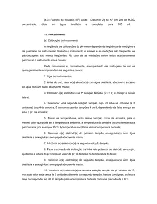 (b.3) Fluoreto de potássio (KF) ácida - Dissolver 2g de KF em 2ml de H2SO4
concentrado,    diluir   em     água     destilada     e    completar     para      100   ml.



                  10. Procedimento

                  (a) Calibração do instrumento

                  A freqüência de calibrações do pH-metro depende da freqüência de medições e
da qualidade do instrumental. Quando o instrumento é estável e as medições são freqüentas as
padronizações são menos freqüentes. No caso de as medições serem feitas ocasionalmente
padronizar o instrumento antes do uso.

                  Cada instrumento é, normalmente, acompanhado das instruções de uso as
quais geralmente compreendem os seguintes passos:

                  1. Ligar os instrumentos;

                  2. Antes do uso, lavar o(s) eletrodo(s) com água destilada, absorver o excesso
de água com um papel absorvente macio;

                  3. Introduzir o(s) eletrodo(s) na 1ª solução tampão (pH = 7) e corrigir o desvio
lateral;

                  4. Selecionar uma segunda solução tampão cujo pH situe-se próximo (± 2
unidades) do pH da amostra. É comum o uso dos tampões 4 ou 9, dependendo da faixa em que se
situe o pH da amostra;

                  5. Trazer as temperaturas, tanto desse tampão como da amostra, para o
mesmo valor que pode ser a temperatura ambiente, a temperatura da amostra ou uma temperatura
padronizada, por exemplo, 25°C. A temperatura escolhida será a temperatura de teste;

                  6. Remover o(s) eletrodo(s) do primeiro tampão, enxaguá-lo(s) com água
destilada e enxugá-lo(s) com papel absorvente macio;

                  7. Introduzir o(s) eletrodo(s) na segunda solução tampão;

                  8. Fazer a correção da inclinação da linha reta potencial do eletrodo versus pH,
ajustando a leitura do pH-metro ao valor de pH do tampão na temperatura do teste;

                  9. Remover o(s) eletrodo(s) do segundo tampão, enxaguá-lo(s) com água
destilada e enxugá-lo(s) com papel absorvente macio;

                  10. Introduzir o(s) eletrodo(s) na terceira solução tampão de pH abaixo de 10,
mas cujo valor seja cerca de 3 unidades diferente da segundo tampão. Nestas condições, as leitura
deve corresponder ao pH do tampão para a temperatura do teste com uma precisão de ± 0,1.
 