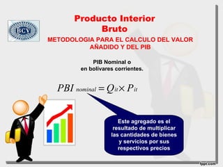 Producto Interior
            Bruto
METODOLOGIA PARA EL CALCULO DEL VALOR
          AÑADIDO Y DEL PIB

             PIB Nominal o
         en bolívares corrientes.


  PBI nominal = Q it × P it


                       Este agregado es el
                     resultado de multiplicar
                    las cantidades de bienes
                       y servicios por sus
                       respectivos precios
 