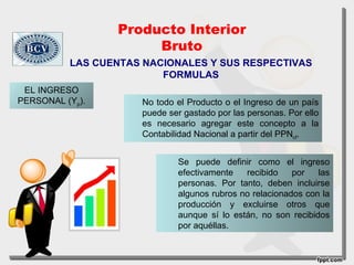 Producto Interior
                      Bruto
          LAS CUENTAS NACIONALES Y SUS RESPECTIVAS
                         FORMULAS
 EL INGRESO
PERSONAL (Yp).       No todo el Producto o el Ingreso de un país
                     puede ser gastado por las personas. Por ello
                     es necesario agregar este concepto a la
                     Contabilidad Nacional a partir del PPNcf.


                             Se puede definir como el ingreso
                             efectivamente   recibido    por   las
                             personas. Por tanto, deben incluirse
                             algunos rubros no relacionados con la
                             producción y excluirse otros que
                             aunque sí lo están, no son recibidos
                             por aquéllas.
 